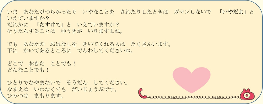 悩みがあるとき、困っているときは、1人で悩まないで相談してくださいね。名前は言わなくても大丈夫です。秘密は守ります。