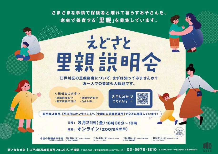えどさと 里親説明会 日時:8月21日(金曜日)18時30分~19時 場所:オンライン(zoomを使用)今後の説明会の予定:9月26日(土曜日)、10月23日(金曜日)、11月28日(土曜日)、12月21日(月曜日) 問い合わせ先:江戸川区児童相談所フォスタリング機関 住所:東京都江戸川区中央3丁目4番地18号 電話:03-5678-1810(平日8時30分~17時/祝休日・年末年始除く)