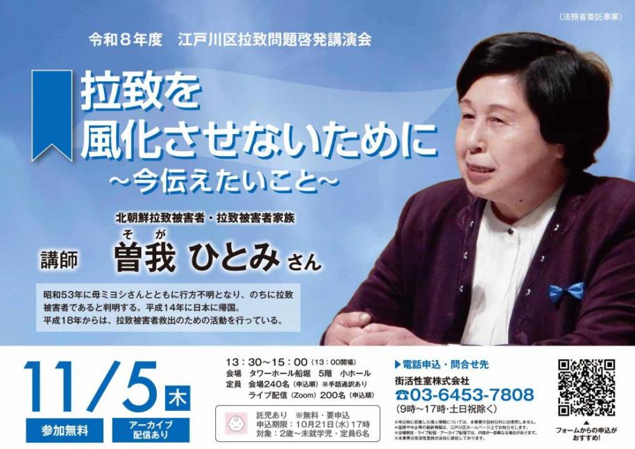 令和8年度江戸川区拉致問題啓発講演会 拉致を風化させないために～今伝えたいこと～ 日時：11月5日（木曜日）13時30分～15時（13時開場） 会場：タワーホール船堀5階 小ホール 定員：会場240名（申込順）（注）手話通訳あり ライブ配信（Zoom）200名（申込順） 電話申込：街活性室株式会社 電話：03-6453-7808 受付時間：9時～17時（土曜日・日曜日・祝日除く）