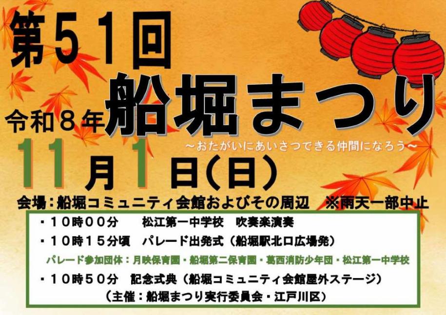 第51回 船堀まつり 開催日：令和8年11月1日（日曜日） 会場：船堀コミュニティ会館およびその周辺 （注）雨天一部中止 時間：10時 松江第一中学校 吹奏楽演奏・10時15分 パレード出発式（船堀駅北口広場発）パレード参加団体：月映保育園、船堀第二保育園、葛西消防少年団、松江第一中学校・10時50分 記念式典（船堀コミュニティ会館屋外ステージ）