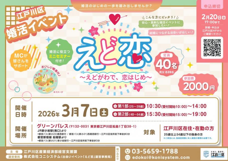 江戸川区婚活イベント えど恋 定員40名（男女各20名）参加費2000円 開催日時 3月7日（土曜日） 第1部（25歳～39歳）10時30分（受付開始10時～）～14時 第2部（40歳～54歳）15時30分（受付開始15時～）～19時 開催場所 グリーンパレス 対象 江戸川区在住・最近の方 25歳以上54歳以下の独身の方（注）ご参加には、独身証明書と本人確認の書類が必要です。