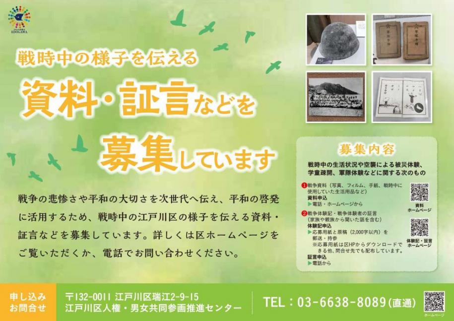 戦時中の様子を伝える資料・証言などを募集しています 戦争の悲惨さや秘話の大切さを次世代へ伝え、平和の啓発に活用するため、戦時中の江戸川区の様子を伝える資料・証言などを募集しています。詳しくは区ホームページをごらんいただくか、電話でお尋ねください。 電話 03-6638-8089（直通） 江戸川区人権・男女共同参画推進センター