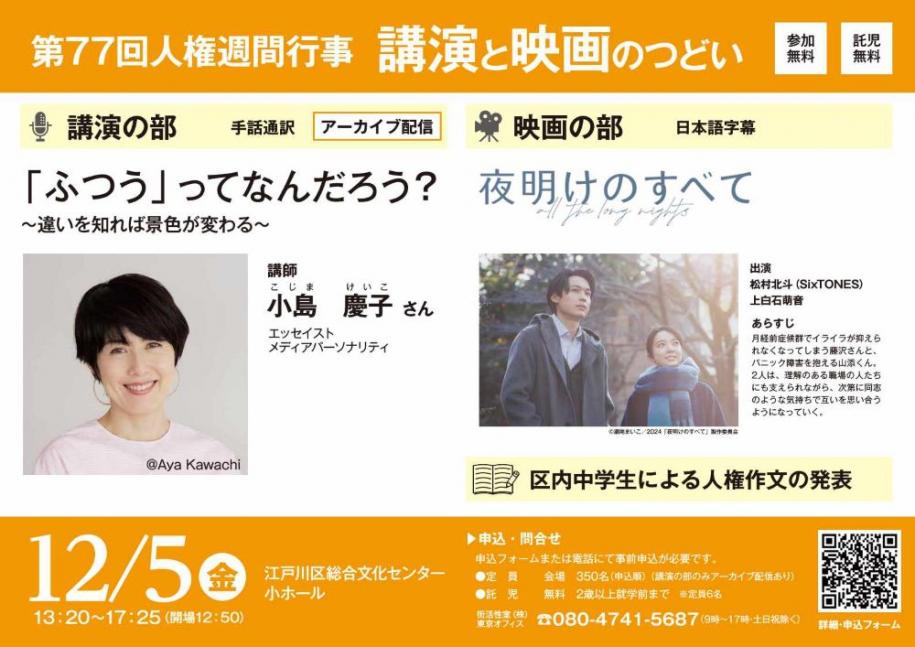 第77回人権週間行事 講演と映画のつどい 参加無料 託児無料 講演の部 手話通訳 アーカイブ配信 「ふつう」ってなんだろう？～違いを知れば景色が変わる～ 講師 小島慶子さん 映画の部 日本語字幕 夜明けのすべて 出演 松村北斗(SixTONES) 上白石萌音 区内中学生による人権作文の発表 12月5日（金曜日） 13時20分から17時25分（会場12時50分） 江戸川区総合文化センター小ホール 申し込み・問い合わせ 申し込みフォームまたは電話にて事前申込が必要です。定員 会場350名（申込順）（講演の部のみアーカイブ配信あり） 託児 無料 2歳以上就学前まで（注）定員6名