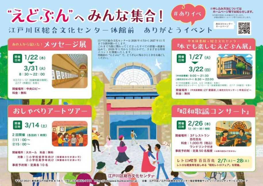 えどぶんへみんな集合！江戸川区総合文化センター休館前 ありがとうイベント あの人から届いた！メッセージ展 開催日時 1月22日（木曜日）～3月31日（火曜日）8時30分～22時 『本で楽しむえどぶん展』開催日時 1月27日（火曜日）～3月22日（日曜日）（中央図書館）9時～21時30分（総合文化センター）8時30分～22時 おしゃべりアートツアー 開催日時 3月14日（土曜日）2回開催（各回1時間）1.11時～ 2.15時～ 『昭和歌謡コンサート』開催日時 2月26日（木曜日）12時～
