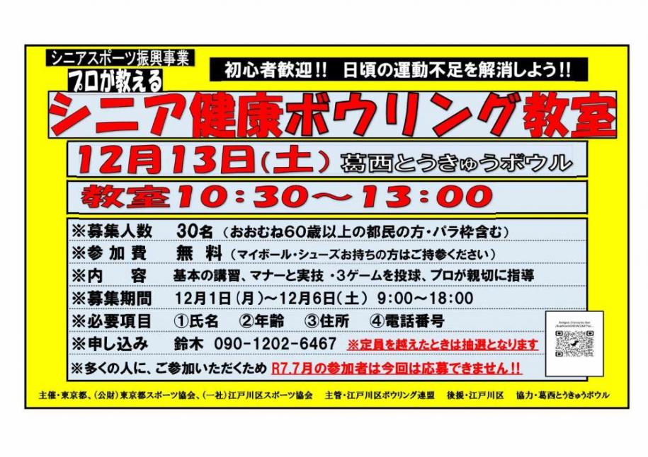 初心者歓迎！！日頃の運動不足を解消しよう！！プロが教える シニア健康ボウリング教室 12月13日(土曜日) 葛西とうきゅうボウル 教室10時30分から13時 募集人数 30名(おおむね60歳以上の都民の方・バラ含む) 参加費 無料(マイボール、シューズお持ちの方はご持参ください) 内容 基本の講習、マナーと実技・3ゲームを投球、プロが親切に指導 募集期間 12月1日(月曜日)から12月6日(土曜日) 9時から18時 必要項目 1氏名 2年齢 3住所 4電話番号 申し込み 鈴木 090-1202-6467 (注)定員を越えたときは抽選となります (注)多くの人に、ご参加いただくため令和7年7月の参加者は今回は応募できません！！