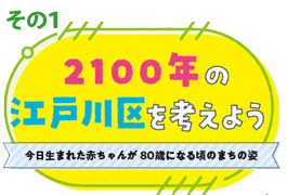 その1 2100年の江戸川区を考えよう　今日生まれた赤ちゃんが80歳になる頃のまちの姿