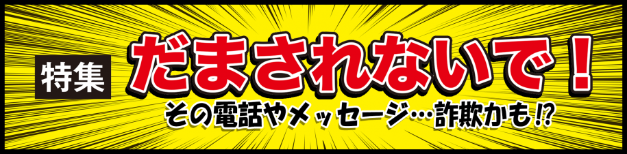 特集　だまされないで！その電話やメッセージ...詐欺かも!?