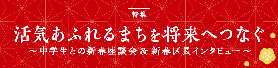 特集　活気あふれるまちを将来へつなぐ～中学生との新春座談会＆新春区長インタビュー