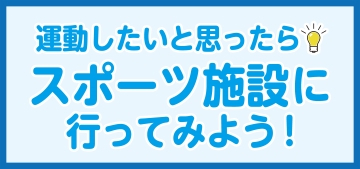 運動したいと思ったら　スポーツ施設に行ってみよう！