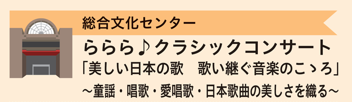 総合文化センター　ららら♪クラシックコンサート「美しい日本の歌　歌い継ぐ音楽のこころ」～童謡・唱歌・愛唱歌・日本歌曲の美しさを織る～