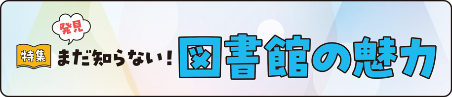 特集　発見！まだ知らない！図書館の魅力