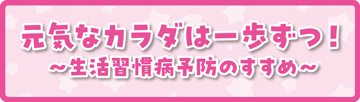 元気なカラダは一歩ずつ!~生活習慣病予防のすすめ~