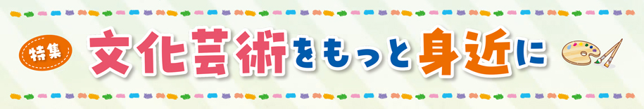 特集 文化芸術をもっと身近に