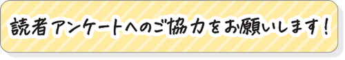 読者アンケートへのご協力をお願いいたします！
