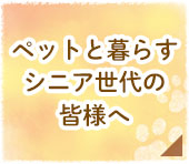 ペットと暮らすシニア世代の皆様へ