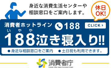 身近な消費生活センターや 相談窓口をご案内します。休日OK！消費者ホットライン188 泣き寝入り!!　身近な相談窓口をご案内●土日祝も利用できます。（外部サイトへリンク）（別ウィンドウで開きます）