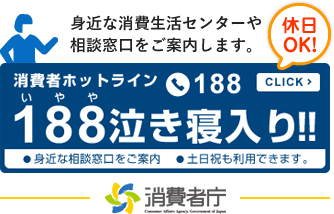 身近な消費生活センターや 相談窓口をご案内します。休日OK！消費者ホットライン188click188 泣き寝入り!!　身近な相談窓口をご案内●土日祝も利用できます。（外部サイトへリンク）（別ウィンドウで開きます）