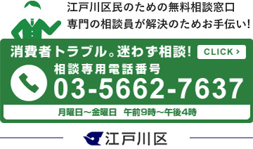 江戸川区民のための無料相談窓口 専門の相談員が解決のためお手伝い!　消費者トラブル。迷わず相談！相談専用電話番号03-5662-7637　月曜日〜金曜日午前9時〜午後4時