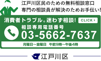 江戸川区民のための無料相談窓口 専門の相談員が解決のためお手伝い!　消費者トラブル。迷わず相談！相談専用電話番号03-5662-7637　月曜日〜金曜日午前9時〜午後4時